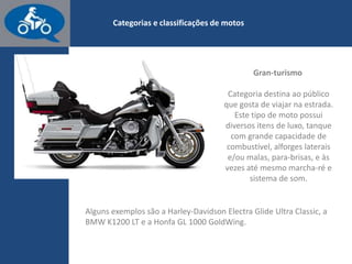 www.consorcioparamotos.com.br
Gran-Turismo
Categoria destinada ao público que gosta de viajar na estrada.
Este tipo de moto tem vários itens de luxo, tanque com grande
capacidade de combustível, alforges laterais e/ou malas, para-
brisas e às vezes até mesmo marcha à ré e sistema de som.
 