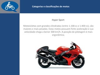 www.consorcioparamotos.com.br
Categorias e classificações de motos
Hyper Sport
Motocicletas com grandes cilindradas (entre 1.100 cc e 1.400 cc)
se enquadram na categoria Hyper Sport. Estas motos têm forte
aceleração e sua velocidade chega a beirar 300 km/h. A posição
de pilotagem é mais ergonômica.
 
