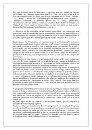 Hay que distinguir entre los conceptos y categorías con que operan las ciencias
particulares y los conceptos y categorías filosóficos. Toda ciencia maneja una serie de
conceptos fundamentales. La física, por ejemplo, opera con los de "masa", "cuerpo",
"luz", "energía",' "átomo", etc.; la biología emplea los conceptos de "vida", "especie",
"herencia", "variación"; la economía política los de "costo", "producción",
"acumulación", etc.; en estética, existen los conceptos de lo "bello", lo "cómico", lo
"trágico", etc. Estos conceptos fundamentales, los más importantes de cada ciencia,
llámense también las categorías de la ciencia respectiva.

A diferencia de las categorías de las ciencias particulares, que constituyen una
generalización de un determinado aspecto, relativamente limitado, del mundo objetivo o
del pensamiento, las categorías filosóficas entre ellas las de la dialéctica materialista son
conceptos de la mayor, de la máxima generalidad. Son las categorías de lo universal.

Cada categoría filosófica sintetiza los aspectos y nexos de los fenómenos, los momentos
del movimiento del mundo objetivo, inherentes a todo objeto, a todo proceso, cualquiera
que sea el terreno de la naturaleza o de la sociedad a que correspondan. Así acontece,
por ejemplo, con las categorías de la dialéctica materialista, con las categorías de
contenido, forma, contradicción, cualidad, medida, posibilidad, realidad, etc. Estas
categorías, en virtud de su universalidad, de su aplicación a todos los fenómenos y
procesos de la realidad, son indispensables en todos y cada uno de los campos del
conocimiento.
Las categorías de cada ciencia se proponen descubrir y expresar los nexos y relaciones
concretos del objeto estudiado. Así, con ayuda de las leyes y categorías de la física, se
investiga la estructura de la materia, la composición del átomo, del núcleo atómico, las
partículas elementales de la materia, sus nexos y acciones recíprocas, etc.
Las categorías filosóficas, en cambio, cumplen una función muy distinta. Las categorías
de contenido, forma, causa, casualidad, necesidad, espacio, tiempo u otras, no pueden
explicar por sí mismas la estructura del átomo, ni la cualidad de un elemento químico,
ni la esencia de las relaciones capitalistas o socialistas de producción, etc. No obstante,
si bien es cierto que no pueden pretender y no lo pretenden dar respuesta a las preguntas
de qué sean el átomo, un elemento químico o las relaciones socialistas de producción, es
también indudable que, sin su concurso, resulta difícil concebir cómo puede abordarse
la solución de estos u otros problemas o cuáles sean los principios metodológicos que
presiden su estudio y explicación.

Y ello puede comprenderse con facilidad si se tiene presente que cualquier objeto ya lo
estudie la física, la astronomía, la economía política, la biología, la estética o la historia
está condicionado causalmente, tiene su propio contenido y su propia forma, representa
una unidad de contrarios, conjuga en sí rasgos necesarios y accidentales, lleva
implícitas determinaciones cualitativas y cuantitativas, existe en el espacio y en el
tiempo, etc.
En cada objeto se dan los aspectos y las relaciones mutuas, que las categorías y
conceptos filosóficos fijan y expresan.
Veamos, a título de ejemplo, una de estas categorías, la de causalidad. No puede
concebirse científicamente ningún fenómeno, ningún proceso si no se tiene presente que
están determinados, se hallan en relaciones con otros fenómenos y procesos, y se
encuentran condicionados por ellos, y que, en consecuencia, nuestros esfuerzos deben
encaminarse a descubrir sus causas. ¡Cuántas ideas absurdas y anticientíficas derivan de
la negación de este condicionamiento causal de los fenómenos!
 