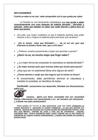 REFLEXIONEMOS
Cuánto se sabe no es casi nada comparable con lo que queda por saber

      La Filosofía es una herramienta metodológica que nos ayuda a saber
conscientemente una cosa después de haberla pensado , discutido y
aplicado antes que adoptar un saber que nadie discute y aplica para no
tener que pensar.

•   ¿Es justo, que ningún ciudadano no sea lo bastante opulento para poder
    comprar a otro y ninguno lo bastante pobre para tener que venderse?

•    ¿Es lo mismo lujos que felicidad?.... , de no ser así ¿por qué
    entonces se tiende a tener más que a vivir bien?

•   ¿ Prefieres enseñar pensamientos o lograr que aprendan a pensar? .
•   ¿Decir no se, es mucho mejor que fingir saber?


• ¿ La mejor forma de conquistar la naturaleza es obedeciéndola”?
•   ¿ Es mejor avanzar poco pero muchos antes que mucho pero pocos?

• ¿Hay que ser no solamente libres sino dignos de serlo?
•   ¿Tienes derecho a exigir que otro haga lo que tú mismo no haces?

• El conocimiento, debe permitirnos dominar la naturaleza y
  modelar la sociedad, en beneficio de todos.

    Confundir: consumismo con desarrollo; felicidad con diversionismo;
patria con



               racismo, gloria con fama; necesidad real con necesidad
ficticia, información con conocimiento o un ser humano con mercancía ,
¿ a dónde nos está conduciendo?.

    Como puedes ver Filosofía es algo apasionante, pues nos vuelve inteligentes en
nuestra ignorancia e ignorantes en nuestra inteligencia , ya que para alcanzar sus
cumbres, tenemos que atravesar por muchas escalas del entendimiento Primero, como
dice Juan Mairena entender las cosas o creer que las entendemos; segundo,
entenderlas bien; tercero entenderlas mejor; cuarto, entender que no hay manera de
entenderlas sin mejorar nuestros entendimientos y aquello solo posible con estudio y
practica social.
 