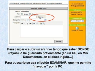 Para cargar o subir un archivo tengo que saber DONDE (rayos) lo he guardado previamente (en un CD, en Mis Documentos, en el disco rígido…) Para buscarlo se usa el botón EXAMINAR, que me permite “navegar” por la PC. 