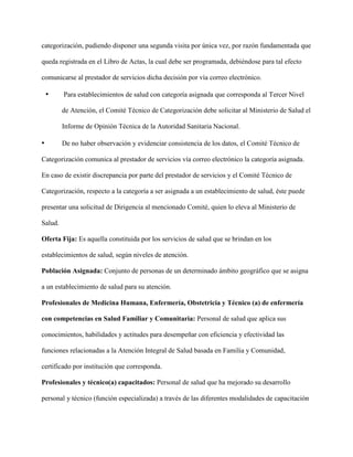 categorización, pudiendo disponer una segunda visita por única vez, por razón fundamentada que
queda registrada en el Libro de Actas, la cual debe ser programada, debiéndose para tal efecto
comunicarse al prestador de servicios dicha decisión por vía correo electrónico.
• Para establecimientos de salud con categoría asignada que corresponda al Tercer Nivel
de Atención, el Comité Técnico de Categorización debe solicitar al Ministerio de Salud el
Informe de Opinión Técnica de la Autoridad Sanitaria Nacional.
• De no haber observación y evidenciar consistencia de los datos, el Comité Técnico de
Categorización comunica al prestador de servicios vía correo electrónico la categoría asignada.
En caso de existir discrepancia por parte del prestador de servicios y el Comité Técnico de
Categorización, respecto a la categoría a ser asignada a un establecimiento de salud, éste puede
presentar una solicitud de Dirigencia al mencionado Comité, quien lo eleva al Ministerio de
Salud.
Oferta Fija: Es aquella constituida por los servicios de salud que se brindan en los
establecimientos de salud, según niveles de atención.
Población Asignada: Conjunto de personas de un determinado ámbito geográfico que se asigna
a un establecimiento de salud para su atención.
Profesionales de Medicina Humana, Enfermería, Obstetricia y Técnico (a) de enfermería
con competencias en Salud Familiar y Comunitaria: Personal de salud que aplica sus
conocimientos, habilidades y actitudes para desempeñar con eficiencia y efectividad las
funciones relacionadas a la Atención Integral de Salud basada en Familia y Comunidad,
certificado por institución que corresponda.
Profesionales y técnico(a) capacitados: Personal de salud que ha mejorado su desarrollo
personal y técnico (función especializada) a través de las diferentes modalidades de capacitación
 