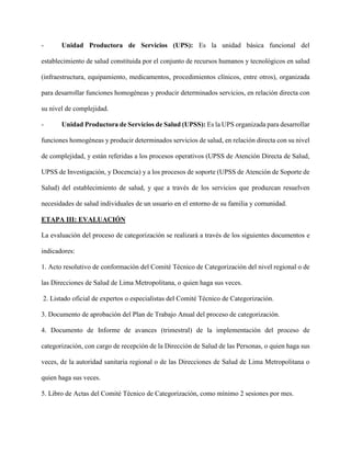 - Unidad Productora de Servicios (UPS): Es la unidad básica funcional del
establecimiento de salud constituida por el conjunto de recursos humanos y tecnológicos en salud
(infraestructura, equipamiento, medicamentos, procedimientos clínicos, entre otros), organizada
para desarrollar funciones homogéneas y producir determinados servicios, en relación directa con
su nivel de complejidad.
- Unidad Productora de Servicios de Salud (UPSS): Es la UPS organizada para desarrollar
funciones homogéneas y producir determinados servicios de salud, en relación directa con su nivel
de complejidad, y están referidas a los procesos operativos (UPSS de Atención Directa de Salud,
UPSS de Investigación, y Docencia) y a los procesos de soporte (UPSS de Atención de Soporte de
Salud) del establecimiento de salud, y que a través de los servicios que produzcan resuelven
necesidades de salud individuales de un usuario en el entorno de su familia y comunidad.
ETAPA III: EVALUACIÓN
La evaluación del proceso de categorización se realizará a través de los siguientes documentos e
indicadores:
1. Acto resolutivo de conformación del Comité Técnico de Categorización del nivel regional o de
las Direcciones de Salud de Lima Metropolitana, o quien haga sus veces.
2. Listado oficial de expertos o especialistas del Comité Técnico de Categorización.
3. Documento de aprobación del Plan de Trabajo Anual del proceso de categorización.
4. Documento de Informe de avances (trimestral) de la implementación del proceso de
categorización, con cargo de recepción de la Dirección de Salud de las Personas, o quien haga sus
veces, de la autoridad sanitaria regional o de las Direcciones de Salud de Lima Metropolitana o
quien haga sus veces.
5. Libro de Actas del Comité Técnico de Categorización, como mínimo 2 sesiones por mes.
 