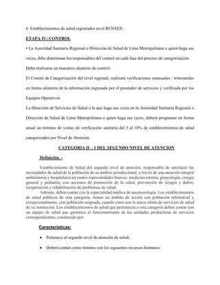 6. Establecimientos de salud registrados en el RENAES:
ETAPA IV: CONTROL
• La Autoridad Sanitaria Regional o Dirección de Salud de Lima Metropolitana o quien haga sus
veces, debe determinar los responsables del control en cada fase del proceso de categorización.
Debe realizarse un muestreo aleatorio de control:
El Comité de Categorización del nivel regional, realizará verificaciones mensuales / trimestrales
en forma aleatoria de la información ingresada por el prestador de servicios y verificada por los
Equipos Operativos.
La Dirección de Servicios de Salud o la que haga sus veces en la Autoridad Sanitaria Regional o
Dirección de Salud de Lima Metropolitana o quien haga sus veces, deberá programar en forma
anual un mínimo de visitas de verificación sanitaria del 5 al 10% de establecimientos de salud
categorizados por Nivel de Atención.
CATEGORIA II – 1 DEL SEGUNDO NIVEL DE ATENCION
Definición. -
Establecimiento de Salud del segundo nivel de atención, responsable de satisfacer las
necesidades de salud de la población de su ámbito jurisdiccional, a través de una atención integral
ambulatoria y hospitalaria en cuatro especialidades básicas: medicina interna, ginecología, cirugía
general y pediatría; con acciones de promoción de la salud, prevención de riesgos y daños,
recuperación y rehabilitación de problemas de salud.
Además, deben contar con la especialidad médica de anestesiología. Los establecimientos
de salud públicos de esta categoría, tienen un ámbito de acción con población referencial y
excepcionalmente, con población asignada, cuando éstos son la única oferta de servicios de salud
de su institución. Los establecimientos de salud que pertenecen a esta categoría deben contar con
un equipo de salud que garantice el funcionamiento de las unidades productoras de servicios
correspondientes, constituido por:
Características:
 Pertenece al segundo nivel de atención de salud.
 Deberá contar como mínimo con los siguientes recursos humanos:
 