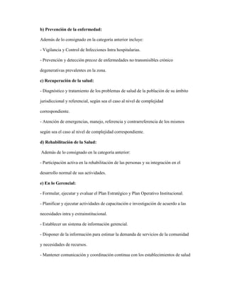b) Prevención de la enfermedad:
Además de lo consignado en la categoría anterior incluye:
- Vigilancia y Control de Infecciones Intra hospitalarias.
- Prevención y detección precoz de enfermedades no transmisibles crónico
degenerativas prevalentes en la zona.
c) Recuperación de la salud:
- Diagnóstico y tratamiento de los problemas de salud de la población de su ámbito
jurisdiccional y referencial, según sea el caso al nivel de complejidad
correspondiente.
- Atención de emergencias, manejo, referencia y contrarreferencia de los mismos
según sea el caso al nivel de complejidad correspondiente.
d) Rehabilitación de la Salud:
Además de lo consignado en la categoría anterior:
- Participación activa en la rehabilitación de las personas y su integración en el
desarrollo normal de sus actividades.
e) En lo Gerencial:
- Formular, ejecutar y evaluar el Plan Estratégico y Plan Operativo Institucional.
- Planificar y ejecutar actividades de capacitación e investigación de acuerdo a las
necesidades intra y extrainstitucional.
- Establecer un sistema de información gerencial.
- Disponer de la información para estimar la demanda de servicios de la comunidad
y necesidades de recursos.
- Mantener comunicación y coordinación continua con los establecimientos de salud
 