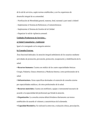 de la red de servicios, según normas establecidas y con los organismos de
desarrollo integral de su comunidad.
- Notificación de Mortalidad general, materna, fetal, neonatal y peri natal e infantil
- Implementar el Sistema de Referencia y Contrarreferencia
- Implementar el Sistema de Gestión de la Calidad.
- Organizar la red de vigilancia comunal.
Unidades Productoras de Servicios. -
a) Salud Comunitaria y Ambiental.
Igual a lo consignado en la categoría anterior.
b) Consulta Externa.
Área funcional dedicada a la atención integral ambulatoria de los usuarios mediante
actividades de promoción, prevención, protección, recuperación y rehabilitación de la
salud.
• Recursos humanos. Cuenta con médico de las cuatro especialidades básicas:
Cirugía, Pediatría, Gineco obstetricia y Medicina Interna y otros profesionales de la
salud.
• Infraestructura. Áreas específicas destinadas a la atención de consulta externa
por especialidades médicas y de otros profesionales de la salud.
• Recursos materiales. Cuenta con mobiliario, equipo e instrumental necesario de
acuerdo a la especialidad del profesional que brinda la atención.
• Organización. La consulta externa deberá brindarse diariamente con turnos
establecidos de acuerdo al volumen y características de la demanda.
• Capacidad Resolutiva. Se realizará la entrevista, evaluación clínica, prescripción,
 