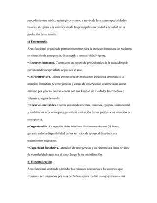 procedimientos médico quirúrgicos y otros, a través de las cuatro especialidades
básicas, dirigidos a la satisfacción de las principales necesidades de salud de la
población de su ámbito.
c) Emergencia.
Área funcional organizada permanentemente para la atención inmediata de pacientes
en situación de emergencia, de acuerdo a normatividad vigente.
▪ Recursos humanos. Cuenta con un equipo de profesionales de la salud dirigido
por un médico especialista según sea el caso.
▪ Infraestructura. Cuenta con un área de evaluación específica destinada a la
atención inmediata de emergencias y camas de observación diferenciadas como
mínimo por género. Podrán contar con una Unidad de Cuidados Intermedios o
Intensiva, según demanda.
▪ Recursos materiales. Cuenta con medicamentos, insumos, equipos, instrumental
y mobiliarios necesarios para garantizar la atención de los pacientes en situación de
emergencia.
▪ Organización. La atención debe brindarse diariamente durante 24 horas,
garantizando la disponibilidad de los servicios de apoyo al diagnóstico y
tratamientos necesarios.
▪ Capacidad Resolutiva. Atención de emergencias y su referencia a otros niveles
de complejidad según sea el caso, luego de su estabilización.
d) Hospitalización.
Área funcional destinada a brindar los cuidados necesarios a los usuarios que
requieren ser internados por más de 24 horas para recibir manejo y tratamiento
 