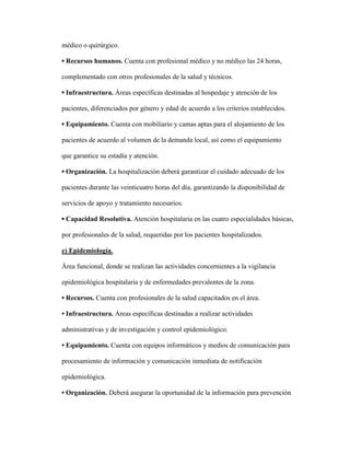 médico o quirúrgico.
▪ Recursos humanos. Cuenta con profesional médico y no médico las 24 horas,
complementado con otros profesionales de la salud y técnicos.
▪ Infraestructura. Áreas específicas destinadas al hospedaje y atención de los
pacientes, diferenciados por género y edad de acuerdo a los criterios establecidos.
▪ Equipamiento. Cuenta con mobiliario y camas aptas para el alojamiento de los
pacientes de acuerdo al volumen de la demanda local, así como el equipamiento
que garantice su estadía y atención.
▪ Organización. La hospitalización deberá garantizar el cuidado adecuado de los
pacientes durante las veinticuatro horas del día, garantizando la disponibilidad de
servicios de apoyo y tratamiento necesarios.
▪ Capacidad Resolutiva. Atención hospitalaria en las cuatro especialidades básicas,
por profesionales de la salud, requeridas por los pacientes hospitalizados.
e) Epidemiología.
Área funcional, donde se realizan las actividades concernientes a la vigilancia
epidemiológica hospitalaria y de enfermedades prevalentes de la zona.
• Recursos. Cuenta con profesionales de la salud capacitados en el área.
• Infraestructura. Áreas específicas destinadas a realizar actividades
administrativas y de investigación y control epidemiológico.
• Equipamiento. Cuenta con equipos informáticos y medios de comunicación para
procesamiento de información y comunicación inmediata de notificación
epidemiológica.
• Organización. Deberá asegurar la oportunidad de la información para prevención
 