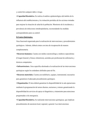 y control de cualquier daño o riesgo.
• Capacidad Resolutiva. Se realiza el análisis epidemiológico del ámbito de la
influencia del establecimiento y la evaluación periódica de las acciones tomadas
para mejorar la situación de salud de la población. Monitoreo de la incidencia y
prevalencia de infecciones intrahospitalarias, recomendando las medidas
correspondientes para su control.
f) Centro Quirúrgico.
Área funcional organizada para la realización de intervenciones y procedimientos
quirúrgicos. Además, deberá contar con área de recuperación de manera
complementaria.
• Recursos humanos. Cuenta con médico anestesiólogo y médicos especialistas
(Cirugía General y Gineco obstetricia), asistidos por profesional de enfermería y
técnicos competentes.
• Infraestructura. Área específica destinada a la realización de las intervenciones
quirúrgicas según los estándares definidos para tal fin.
• Recursos materiales. Cuenta con mobiliario, equipos, instrumental, necesarios
para garantizar el adecuado procedimiento quirúrgico.
• Organización. El área deberá garantizar la disponibilidad de la sala operaciones
mediante la programación de turnos diurnos, nocturnos y retenes garantizando la
disponibilidad de servicios de apoyo al diagnóstico y tratamiento para atenciones
programadas o de emergencia.
• Capacidad Resolutiva. Se realizarán intervenciones quirúrgicas, que implican
procedimientos de anestesia local, regional y general. Las intervenciones
 