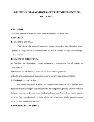 GUÍA TÉCNICA PARA LA CATEGORIZACIÓN DE ESTABLECIMIENTOS DEL
SECTOR SALUD
1. FINALIDAD
Realizar el proceso de categorización de los establecimientos del Sector Salud.
2. OBJETIVOS
2.1 OBJETIVO GENERAL
Proporcionar a las autoridades sanitarias los criterios técnicos y metodológicos para el
proceso de categorización de establecimientos del Sector Salud en su respectivo ámbito geo
socio-sanitario.
2.2 OBJETIVOS ESPECÍFICOS:
a) Establecer las disposiciones, etapas, actividades e instrumentos para el proceso de
categorización.
b) Determinar los indicadores de evaluación del proceso de categorización.
c) Establecer las actividades de la autoridad sanitaria para el proceso de categorización.
3. ÁMBITO DE APLICACIÓN
Las disposiciones para el proceso de categorización contenidas en la presente Guía
Técnica son de aplicación para los establecimientos de salud públicos, privados y mixtos del Sector
Salud, así como para las Direcciones de Salud del ámbito de Lima Metropolitana o quien haga sus
veces, las Direcciones Regionales de Salud, Gerencias Regionales de Salud o las que hagan sus
veces y la autoridad sanitaria nacional.
4. PROCESO A ESTANDARIZAR
 