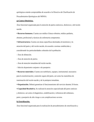quirúrgicas estarán comprendidas de acuerdo a la Directiva de Clasificación de
Procedimientos Quirúrgicos del MINSA.
g) Centro Obstétrico.
Área funcional organizada para la atención de partos eutócicos, distócicos y del recién
nacido.
• Recursos humanos. Cuenta con médico Gineco-obstetra, médico pediatra,
obstetra, profesional y técnicos de enfermería competentes.
• Infraestructura. Cuenta con áreas específicas destinadas al monitoreo y la
atención del parto y del recién nacido, de acuerdo a normas establecidas y
considerando las particularidades culturales de la población:
- Área de dilatación.
- Área de atención de partos.
- Área de atención inmediata del recién nacido.
- Sala de alojamiento conjunto o de puerperio.
• Recursos materiales. Cuenta con mobiliario, equipos, instrumental, necesarios
para la monitorización y atención segura del parto, así como las maniobras de
reanimación del recién nacido y de la puérpera inmediata.
• Organización. Deberá garantizar el funcionamiento del servicio durante 24 horas.
• Capacidad Resolutiva. Se realizará la atención especializada del parto eutócico
y distócico, así como el diagnóstico, estabilización y referencia del embarazo,
parto y puerperio de alto riesgo o con complicaciones severas.
h) Esterilización.
Área funcional organizada para la realización de procedimientos de esterilización y
 