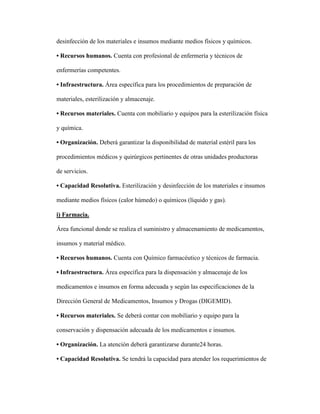 desinfección de los materiales e insumos mediante medios físicos y químicos.
• Recursos humanos. Cuenta con profesional de enfermería y técnicos de
enfermerías competentes.
• Infraestructura. Área específica para los procedimientos de preparación de
materiales, esterilización y almacenaje.
• Recursos materiales. Cuenta con mobiliario y equipos para la esterilización física
y química.
• Organización. Deberá garantizar la disponibilidad de material estéril para los
procedimientos médicos y quirúrgicos pertinentes de otras unidades productoras
de servicios.
• Capacidad Resolutiva. Esterilización y desinfección de los materiales e insumos
mediante medios físicos (calor húmedo) o químicos (líquido y gas).
i) Farmacia.
Área funcional donde se realiza el suministro y almacenamiento de medicamentos,
insumos y material médico.
• Recursos humanos. Cuenta con Químico farmacéutico y técnicos de farmacia.
• Infraestructura. Área específica para la dispensación y almacenaje de los
medicamentos e insumos en forma adecuada y según las especificaciones de la
Dirección General de Medicamentos, Insumos y Drogas (DIGEMID).
• Recursos materiales. Se deberá contar con mobiliario y equipo para la
conservación y dispensación adecuada de los medicamentos e insumos.
• Organización. La atención deberá garantizarse durante24 horas.
• Capacidad Resolutiva. Se tendrá la capacidad para atender los requerimientos de
 