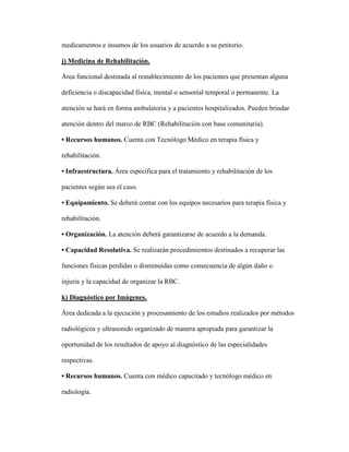 medicamentos e insumos de los usuarios de acuerdo a su petitorio.
j) Medicina de Rehabilitación.
Área funcional destinada al restablecimiento de los pacientes que presentan alguna
deficiencia o discapacidad física, mental o sensorial temporal o permanente. La
atención se hará en forma ambulatoria y a pacientes hospitalizados. Pueden brindar
atención dentro del marco de RBC (Rehabilitación con base comunitaria).
• Recursos humanos. Cuenta con Tecnólogo Médico en terapia física y
rehabilitación.
• Infraestructura. Área específica para el tratamiento y rehabilitación de los
pacientes según sea el caso.
• Equipamiento. Se deberá contar con los equipos necesarios para terapia física y
rehabilitación.
• Organización. La atención deberá garantizarse de acuerdo a la demanda.
• Capacidad Resolutiva. Se realizarán procedimientos destinados a recuperar las
funciones físicas perdidas o disminuidas como consecuencia de algún daño o
injuria y la capacidad de organizar la RBC.
k) Diagnóstico por Imágenes.
Área dedicada a la ejecución y procesamiento de los estudios realizados por métodos
radiológicos y ultrasonido organizado de manera apropiada para garantizar la
oportunidad de los resultados de apoyo al diagnóstico de las especialidades
respectivas.
• Recursos humanos. Cuenta con médico capacitado y tecnólogo médico en
radiología.
 