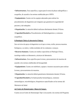 • Infraestructura. Área específica y segura para la toma de placas radiográficas o
ecografías, de acuerdo a las normas establecidas por el IPEN.
• Equipamiento. Cuenta con los equipos adecuados para realizar los
procedimientos de diagnóstico por imágenes que garanticen la seguridad del
paciente y del trabajador.
• Organización. La atención deberá realizarse diariamente durante 24 horas.
• Capacidad Resolutiva. Procedimientos de Radiodiagnóstico y exámenes
ecográficos.
l) Patología Clínica (Laboratorio Clínico).
Son servicios de apoyo al diagnóstico en el que se toma, recibe, procesa muestras
biológicas y se emite y valida resultados de los exámenes o ensayos.
• Recursos humanos. Cuenta con médico especialista en Patología Clínica,
tecnólogo médico en laboratorio y técnicos de laboratorio.
• Infraestructura. Área específica para la toma y procesamiento de muestras de
acuerdo a las normas establecidas de bioseguridad.
• Equipamiento. Cuenta con mobiliario, equipos e insumos necesarios para realizar
la toma y procesamientos de muestras.
• Organización. La atención deberá garantizarse diariamente durante 24 horas.
• Capacidad Resolutiva. Se harán pruebas hematológicas, exámenes
inmunológicos, microbiológicos, bioquímicos especificados en las normas del
Ministerio de Salud.
m) Centro de Hemoterapia y Banco de Sangre.
Cuenta con un Centro de Hemoterapia Tipo I, de acuerdo a las normas del Programa
 
