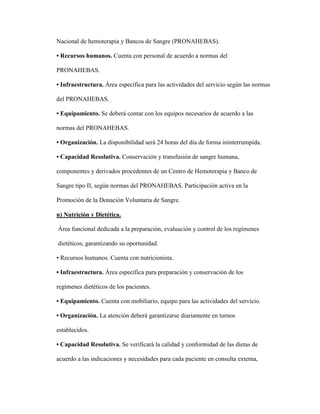 Nacional de hemoterapia y Bancos de Sangre (PRONAHEBAS).
• Recursos humanos. Cuenta con personal de acuerdo a normas del
PRONAHEBAS.
• Infraestructura. Área específica para las actividades del servicio según las normas
del PRONAHEBAS.
• Equipamiento. Se deberá contar con los equipos necesarios de acuerdo a las
normas del PRONAHEBAS.
• Organización. La disponibilidad será 24 horas del día de forma ininterrumpida.
• Capacidad Resolutiva. Conservación y transfusión de sangre humana,
componentes y derivados procedentes de un Centro de Hemoterapia y Banco de
Sangre tipo II, según normas del PRONAHEBAS. Participación activa en la
Promoción de la Donación Voluntaria de Sangre.
n) Nutrición y Dietética.
Área funcional dedicada a la preparación, evaluación y control de los regímenes
dietéticos, garantizando su oportunidad.
• Recursos humanos. Cuenta con nutricionista.
• Infraestructura. Área específica para preparación y conservación de los
regímenes dietéticos de los pacientes.
• Equipamiento. Cuenta con mobiliario, equipo para las actividades del servicio.
• Organización. La atención deberá garantizarse diariamente en turnos
establecidos.
• Capacidad Resolutiva. Se verificará la calidad y conformidad de las dietas de
acuerdo a las indicaciones y necesidades para cada paciente en consulta externa,
 