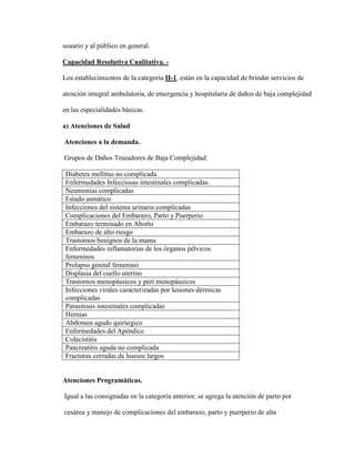 usuario y al público en general.
Capacidad Resolutiva Cualitativa. -
Los establecimientos de la categoría II-1, están en la capacidad de brindar servicios de
atención integral ambulatoria, de emergencia y hospitalaria de daños de baja complejidad
en las especialidades básicas.
a) Atenciones de Salud
Atenciones a la demanda.
Grupos de Daños Trazadores de Baja Complejidad:
Diabetes mellitus no complicada.
Enfermedades Infecciosas intestinales complicadas.
Neumonías complicadas
Estado asmático
Infecciones del sistema urinario complicadas
Complicaciones del Embarazo, Parto y Puerperio
Embarazo terminado en Aborto
Embarazo de alto riesgo
Trastornos benignos de la mama
Enfermedades inflamatorias de los órganos pélvicos
femeninos
Prolapso genital femenino
Displasia del cuello uterino
Trastornos menopáusicos y peri menopáusicos
Infecciones virales caracterizadas por lesiones dérmicas
complicadas
Parasitosis intestinales complicadas
Hernias
Abdomen agudo quirúrgico
Enfermedades del Apéndice
Colecistitis
Pancreatitis aguda no complicada
Fracturas cerradas de huesos largos
Atenciones Programáticas.
Igual a las consignadas en la categoría anterior, se agrega la atención de parto por
cesárea y manejo de complicaciones del embarazo, parto y puerperio de alta
 