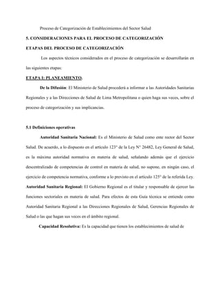 Proceso de Categorización de Establecimientos del Sector Salud
5. CONSIDERACIONES PARA EL PROCESO DE CATEGORIZACIÓN
ETAPAS DEL PROCESO DE CATEGORIZACIÓN
Los aspectos técnicos considerados en el proceso de categorización se desarrollarán en
las siguientes etapas:
ETAPA I: PLANEAMIENTO.
De la Difusión: El Ministerio de Salud procederá a informar a las Autoridades Sanitarias
Regionales y a las Direcciones de Salud de Lima Metropolitana o quien haga sus veces, sobre el
proceso de categorización y sus implicancias.
5.1 Definiciones operativas
Autoridad Sanitaria Nacional: Es el Ministerio de Salud como ente rector del Sector
Salud. De acuerdo, a lo dispuesto en el artículo 123° de la Ley N° 26482, Ley General de Salud,
es la máxima autoridad normativa en materia de salud, señalando además que el ejercicio
descentralizado de competencias de control en materia de salud, no supone, en ningún caso, el
ejercicio de competencia normativa, conforme a lo previsto en el artículo 125° de la referida Ley.
Autoridad Sanitaria Regional: El Gobierno Regional es el titular y responsable de ejercer las
funciones sectoriales en materia de salud. Para efectos de esta Guía técnica se entiende como
Autoridad Sanitaria Regional a las Direcciones Regionales de Salud, Gerencias Regionales de
Salud o las que hagan sus veces en el ámbito regional.
Capacidad Resolutiva: Es la capacidad que tienen los establecimientos de salud de
 