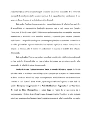 producir el tipo de servicios necesarios para solucionar las diversas necesidades de la población,
incluyendo la satisfacción de los usuarios (depende de la especialización y tecnificación de sus
recursos). Es un elemento de la oferta de servicios de salud.
Categoría: Clasificación que caracteriza a los establecimientos de salud, en base a niveles
de complejidad y a características funcionales comunes, para lo cual cuentan con Unidades
Productoras de Servicios de Salud (UPSS) que en conjunto determinan su capacidad resolutiva,
respondiendo a realidades socio sanitarias similares y diseñadas para enfrentar demandas
equivalentes. La asignación de categorías considera principalmente los elementos cualitativos de
la oferta, quedando los aspectos cuantitativos de la misma sujetos a un análisis técnico local en
función a la demanda, a fin de cumplir con las funciones en cada una de las UPSS de la categoría
determinada.
Categorización: Proceso que conduce a clasificar los diferentes establecimientos de salud,
en base a niveles de complejidad y a características funcionales, que permitan responder a las
necesidades de salud de la población que atiende.
Código Único de Establecimiento de Salud o Servicio Médico de Apoyo: O Código
único RENAES, es un número constituido por ocho (8) dígitos que se asigna a un Establecimiento
de Salud o Servicio Médico de Apoyo en cumplimiento de lo establecido en la Identificación
Estándar de Dato en Salud TEDS N° 004, aprobada por el Decreto Supremo N° 024-2005-SA.
Comité Técnico de Categorización de la Autoridad Sanitaria Regional o de las Direcciones
de Salud de Lima Metropolitana o quien haga sus veces: Es el responsable de la
implementación y óptimo desarrollo del proceso de categorización. Constituye la única instancia
autorizada para determinar la categoría de los establecimientos de salud en su ámbito geo-socio-
 