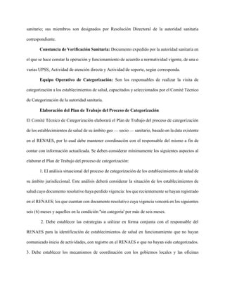 sanitario; sus miembros son designados por Resolución Directoral de la autoridad sanitaria
correspondiente.
Constancia de Verificación Sanitaria: Documento expedido por la autoridad sanitaria en
el que se hace constar la operación y funcionamiento de acuerdo a normatividad vigente, de una o
varias UPSS, Actividad de atención directa y Actividad de soporte, según corresponda.
Equipo Operativo de Categorización: Son los responsables de realizar la visita de
categorización a los establecimientos de salud, capacitados y seleccionados por el Comité Técnico
de Categorización de la autoridad sanitaria.
Elaboración del Plan de Trabajo del Proceso de Categorización
El Comité Técnico de Categorización elaborará el Plan de Trabajo del proceso de categorización
de los establecimientos de salud de su ámbito geo — socio — sanitario, basado en la data existente
en el RENAES, por lo cual debe mantener coordinación con el responsable del mismo a fin de
contar con información actualizada. Se deben considerar mínimamente los siguientes aspectos al
elaborar el Plan de Trabajo del proceso de categorización:
1. El análisis situacional del proceso de categorización de los establecimientos de salud de
su ámbito jurisdiccional. Este análisis deberá considerar la situación de los establecimientos de
salud cuyo documento resolutivo haya perdido vigencia: los que recientemente se hayan registrado
en el RENAES; los que cuentan con documento resolutivo cuya vigencia vencerá en los siguientes
seis (6) meses y aquellos en la condición ''sin categoría' por más de seis meses.
2. Debe establecer las estrategias a utilizar en forma conjunta con el responsable del
RENAES para la identificación de establecimientos de salud en funcionamiento que no hayan
comunicado inicio de actividades, con registro en el RENAES o que no hayan sido categorizados.
3. Debe establecer los mecanismos de coordinación con los gobiernos locales y las oficinas
 