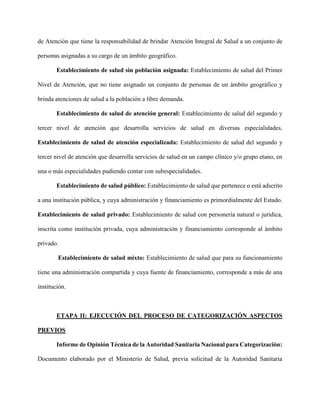 de Atención que tiene la responsabilidad de brindar Atención Integral de Salud a un conjunto de
personas asignadas a su cargo de un ámbito geográfico.
Establecimiento de salud sin población asignada: Establecimiento de salud del Primer
Nivel de Atención, que no tiene asignado un conjunto de personas de un ámbito geográfico y
brinda atenciones de salud a la población a libre demanda.
Establecimiento de salud de atención general: Establecimiento de salud del segundo y
tercer nivel de atención que desarrolla servicios de salud en diversas especialidades.
Establecimiento de salud de atención especializada: Establecimiento de salud del segundo y
tercer nivel de atención que desarrolla servicios de salud en un campo clínico y/o grupo etano, en
una o más especialidades pudiendo contar con subespecialidades.
Establecimiento de salud público: Establecimiento de salud que pertenece o está adscrito
a una institución pública, y cuya administración y financiamiento es primordialmente del Estado.
Establecimiento de salud privado: Establecimiento de salud con personería natural o jurídica,
inscrita como institución privada, cuya administración y financiamiento corresponde al ámbito
privado.
Establecimiento de salud mixto: Establecimiento de salud que para su funcionamiento
tiene una administración compartida y cuya fuente de financiamiento, corresponde a más de una
institución.
ETAPA II: EJECUCIÓN DEL PROCESO DE CATEGORIZACIÓN ASPECTOS
PREVIOS
Informe de Opinión Técnica de la Autoridad Sanitaria Nacional para Categorización:
Documento elaborado por el Ministerio de Salud, previa solicitud de la Autoridad Sanitaria
 