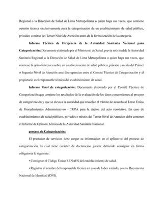 Regional o la Dirección de Salud de Lima Metropolitana o quien haga sus veces, que contiene
opinión técnica exclusivamente para la categorización de un establecimiento de salud público,
privados o mixto del Tercer Nivel de Atención antes de la formalización de la categoría.
Informe Técnico de Dirigencia de la Autoridad Sanitaria Nacional para
Categorización: Documento elaborado por el Ministerio de Salud, previa solicitud de la Autoridad
Sanitaria Regional o la Dirección de Salud de Lima Metropolitana o quien haga sus veces, que
contiene la opinión técnica sobre un establecimiento de salud público, privado o mixto del Primer
o Segundo Nivel de Atención ante discrepancias entre el Comité Técnico de Categorización y el
propietario o el responsable técnico del establecimiento de salud.
Informe Final de categorización: Documento elaborado por el Comité Técnico de
Categorización que contiene los resultados de la evaluación de los datos concernientes al proceso
de categorización y que se eleva a la autoridad que resuelve el trámite de acuerdo al Texto Único
de Procedimientos Administrativos - TUPA para la dación del acto resolutivo. En caso de
establecimientos de salud públicos, privados o mixtos del Tercer Nivel de Atención debe contener
el Informe de Opinión Técnica de la Autoridad Sanitaria Nacional.
proceso de Categorización:
El prestador de servicios debe cargar su información en el aplicativo del proceso de
categorización, la cual tiene carácter de declaración jurada; debiendo consignar en forma
obligatoria lo siguiente:
• Consignar el Código Único RENAES del establecimiento de salud.
• Registrar el nombre del responsable técnico en caso de haber variado, con su Documento
Nacional de Identidad (DNI).
 