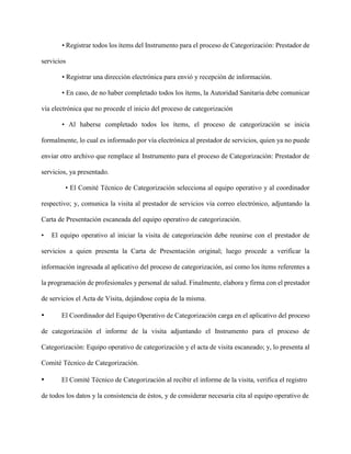 • Registrar todos los ítems del Instrumento para el proceso de Categorización: Prestador de
servicios
• Registrar una dirección electrónica para envió y recepción de información.
• En caso, de no haber completado todos los ítems, la Autoridad Sanitaria debe comunicar
vía electrónica que no procede el inicio del proceso de categorización
• Al haberse completado todos los ítems, el proceso de categorización se inicia
formalmente, lo cual es informado por vía electrónica al prestador de servicios, quien ya no puede
enviar otro archivo que remplace al Instrumento para el proceso de Categorización: Prestador de
servicios, ya presentado.
• El Comité Técnico de Categorización selecciona al equipo operativo y al coordinador
respectivo; y, comunica la visita al prestador de servicios vía correo electrónico, adjuntando la
Carta de Presentación escaneada del equipo operativo de categorización.
• El equipo operativo al iniciar la visita de categorización debe reunirse con el prestador de
servicios a quien presenta la Carta de Presentación original; luego procede a verificar la
información ingresada al aplicativo del proceso de categorización, así como los ítems referentes a
la programación de profesionales y personal de salud. Finalmente, elabora y firma con el prestador
de servicios el Acta de Visita, dejándose copia de la misma.
• El Coordinador del Equipo Operativo de Categorización carga en el aplicativo del proceso
de categorización el informe de la visita adjuntando el Instrumento para el proceso de
Categorización: Equipo operativo de categorización y el acta de visita escaneado; y, lo presenta al
Comité Técnico de Categorización.
• El Comité Técnico de Categorización al recibir el informe de la visita, verifica el registro
de todos los datos y la consistencia de éstos, y de considerar necesaria cita al equipo operativo de
 