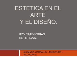 ESTETICA EN EL
ARTE
Y EL DISEÑO.
IE2- CATEGORIAS
ESTETICAS.
ALUMNOS: CARBALLO - MURATURE -
VILLACORTA
 