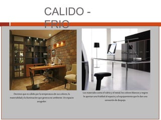 CALIDO -
FRIO
Decimosque escálido porla temperaturadesuscolores,la
materialidadylailuminaciónque generaeseambiente.Unespacio
acogedor.
Losmaterialescomo elvidrioy elmetal,loscoloresblancosynegros
le aportanunafrialdadalespacioyal equipamientoque le danuna
sensacióndedespojo.
 