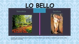 LO BELLO 
C 
Lo bello esta relacionada con lo bueno, con lo bien hecho pero también se caracteriza por tener orden, 
proporción y armonía 
 