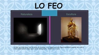 LO FEO 
C 
Lo feo se relaciona con la malo, la muerte o lo negativo esta figura estética puede ser real o 
irreal plasmando algo que causa desagrado, molestia o asco. 
 