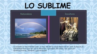 LO SUBLIME 
C 
Lo sublime no tiene limitaciones, va mas allá de las capacidades de los seres humanos, la 
sublimidad tiene que ver con la elevación o grandeza del alama, nos provocan 
estremecimiento, asombro y grandiosidad. 
 