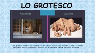 LO GROTESCO 
C 
Lo grotesco combina la realidad con lo extraño volviéndose absurda e irreal, causando 
desagrado, pero es considerada como arte por la manera de plasmar las figuras grotescas 
 