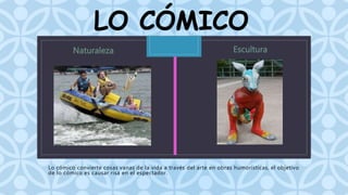 LO CÓMICO 
C 
Lo cómico convierte cosas vanas de la vida a través del arte en obras humorísticas, el objetivo 
de lo cómico es causar risa en el espectador. 
 