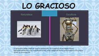 LO GRACIOSO 
C 
Lo gracioso debe implicar que lo espiritual y lo corporal se entregan libre y 
espontáneamente a sus manifestaciones, esta categoría tiene como esencia a la gracia 
como el movimiento 
 
