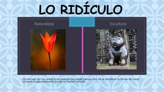 LO RIDÍCULO 
C 
Lo ridículo por su rareza o extravagancia puede causar risa, en la escultura la forma de hacer 
un gato exageradamente gordo se vuelve ridículo. 
