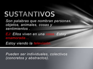 Son palabras que nombran personas,
objetos, animales, cosas y
sentimientos .
EJ: Ellos viven en una casa. Estoy
enamorada…
Estoy viendo la televisión.
Pueden ser individuales, colectivos
(concretos y abstractos).
