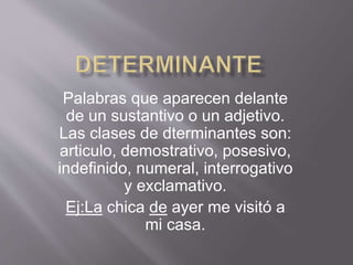 Palabras que aparecen delante
de un sustantivo o un adjetivo.
Las clases de dterminantes son:
articulo, demostrativo, posesivo,
indefinido, numeral, interrogativo
y exclamativo.
Ej:La chica de ayer me visitó a
mi casa.
 
