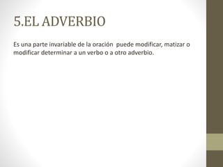 5.EL ADVERBIO
Es una parte invariable de la oración puede modificar, matizar o
modificar determinar a un verbo o a otro adverbio.
 