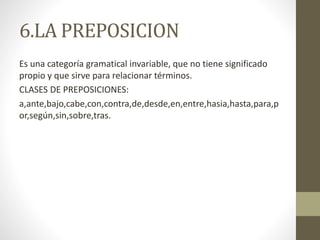 6.LA PREPOSICION
Es una categoría gramatical invariable, que no tiene significado
propio y que sirve para relacionar términos.
CLASES DE PREPOSICIONES:
a,ante,bajo,cabe,con,contra,de,desde,en,entre,hasia,hasta,para,p
or,según,sin,sobre,tras.
 