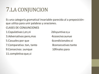 7.LA CONJUNCION
Es una categoría gramatical invariable-parecida al a preposición-
que utiliza para unir palabras y oraciones.
CLASES DE CONJUNCIONES
1.Copulativas:i,en,ni 2disyuntiva:o,u
3.Adversativas:pero,mas 4coseciva:aunue
5.Casuales:por que 6condicionales:si
7.Comparativa :tan, tanto 8consecutivas:tanto
9.Consecivas :aunque 10finales:para
11.completiva:que,si
 