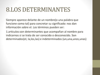 8.LOS DETERMINANTES
Siempre aparece delante de un nombre(o una palabra que
funcione como tal) para concretar su significado: nos dan
información sobre el. Los términos pueden ser:
1.articulos:son determinantes que acompañan al nombre para
indicarnos si se trata de ser conocido o desconocido. Son
determinados(el, la,los,las) e indeterminados (un,una,unos,unas)
 