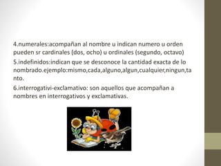 4.numerales:acompañan al nombre u indican numero u orden
pueden sr cardinales (dos, ocho) u ordinales (segundo, octavo)
5.indefinidos:indican que se desconoce la cantidad exacta de lo
nombrado.ejemplo:mismo,cada,alguno,algun,cualquier,ningun,ta
nto.
6.interrogativi-exclamativo: son aquellos que acompañan a
nombres en interrogativos y exclamativas.
 
