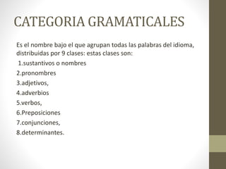 CATEGORIA GRAMATICALES
Es el nombre bajo el que agrupan todas las palabras del idioma,
distribuidas por 9 clases: estas clases son:
1.sustantivos o nombres
2.pronombres
3.adjetivos,
4.adverbios
5.verbos,
6.Preposiciones
7.conjunciones,
8.determinantes.
 