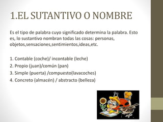 1.EL SUTANTIVO O NOMBRE
Es el tipo de palabra cuyo significado determina la palabra. Esto
es, lo sustantivo nombran todas las cosas: personas,
objetos,sensaciones,sentimientos,ideas,etc.
1. Contable (coche)/ incontable (leche)
2. Propio (juan)/común (pan)
3. Simple (puerta) /compuesto(lavacoches)
4. Concreto (almacén) / abstracto (belleza)
 