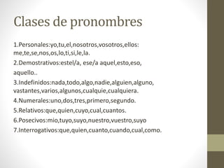 Clases de pronombres
1.Personales:yo,tu,el,nosotros,vosotros,ellos:
me,te,se,nos,os,lo,ti,si,le,la.
2.Demostrativos:estel/a, ese/a aquel,esto,eso,
aquello..
3.Indefinidos:nada,todo,algo,nadie,alguien,alguno,
vastantes,varios,algunos,cualquie,cualquiera.
4.Numerales:uno,dos,tres,primero,segundo.
5.Relativos:que,quien,cuyo,cual,cuantos.
6.Posecivos:mio,tuyo,suyo,nuestro,vuestro,suyo
7.Interrogativos:que,quien,cuanto,cuando,cual,como.
 