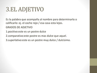 3.EL ADJETIVO
Es la palabra que acompaña al nombre para determinarlo o
calificarlo: ej. el coche rojo / esa casa esta lejos.
GRADOS DE ADJETIVO
1.positivo:este es un postre dulce
2.comparativo:este postre es mas dulce que aquel.
3.superlativo:este es un postre muy dulce / dulcísimo.
 
