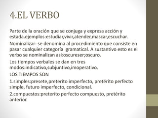 4.EL VERBO
Parte de la oración que se conjuga y expresa acción y
estada.ejemplos:estudiar,vivir,atender,mascar,escuchar.
Nominalizar: se denomina al procedimiento que consiste en
pasar cualquier categoría gramatical. A sustantivo esto es el
verbo se nominalizan asi:oscureser;oscuro.
Los tiempos verbales se dan en tres
modos:indicativo,subjuntivo,imoperativo.
LOS TIEMPOS SON
1.simples:presete,preterito imperfecto, pretérito perfecto
simple, futuro imperfecto, condicional.
2.compuestos:preterito perfecto compuesto, pretérito
anterior.
 