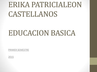 ERIKA PATRICIALEON
CASTELLANOS
EDUCACION BASICA
PRIMER SEMESTRE
2015
 