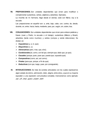 VII. PREPOSICIONES. Son unidades dependientes que sirven para modificar o
complementar sustantivos, verbos, adjetivos y adverbios. Ejemplos.
La mochila de mi hermano; llegó desde el viernes; está con María; voy a la
escuela.
Las preposiciones en español son: a, ante, bajo, cabe, con, contra, de, desde,
durante, en, entre, hacia, hasta, mediante, para, por, según, sin, sobre, tras.
VIII. CONJUNCIONES. Son unidades dependientes que sirven para enlazar palabras y
frases (Juan y Pedro; la escuela o el trabajo); sustantivos (México y Brasil),
adverbios (tarde como muchos); y verbos (compra y vende refacciones). Se
dividen en:
 Copulativas (y, e, ni, que);
 Disyuntivas (o, u);
 Adversativas (pero, mas, que, sino);
 Condicionales (si, como, con tal que, siempre que, dado que, ya que);
 Causales (porque, pues, pues que, puesto que, supuesto que);
 Comparativas (como, así, así como);
 Finales (para que, porque, a fin de que).
 Deductivas (con que, luego, pues, por consiguiente).
IX. INTERJECCIONES. Se trata de sonidos articulados con los cuales expresamos
algún estado de ánimo, admiración, dolor, alegría, entre otros, y que en su mayoría
equivalen a una expresión comunicativa completa; mencionemos como ejemplo:
¡ay!, ¡uf!, ¡hey!, ¡guau!, ¡súper!, ¡bah!
 
