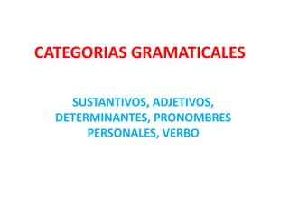 CATEGORIAS GRAMATICALES
SUSTANTIVOS, ADJETIVOS,
DETERMINANTES, PRONOMBRES
PERSONALES, VERBO
 